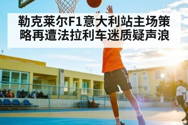 勒克莱尔F1意大利站主场策略再遭法拉利车迷质疑声浪