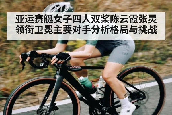 亚运赛艇女子四人双桨陈云霞张灵领衔卫冕主要对手分析格局与挑战(haixing)